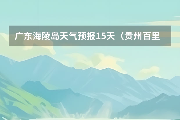 广东海陵岛天气预报15天（贵州百里杜鹃天气15天查询）