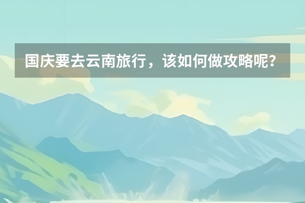 国庆要去云南旅行,该如何做攻略呢?