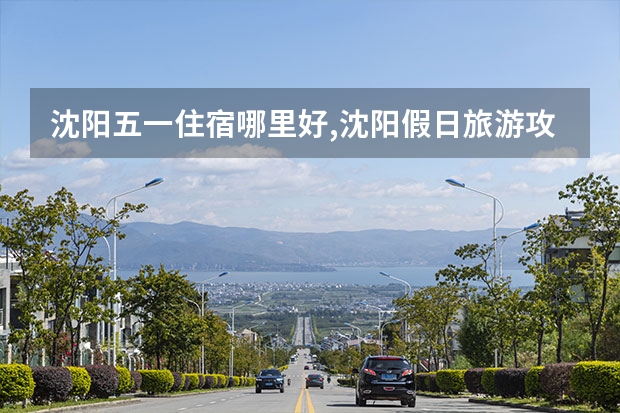 沈阳五一住宿哪里好,沈阳假日旅游攻略推荐
