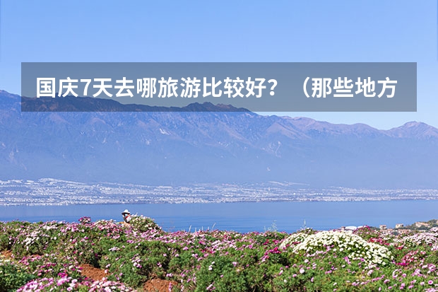 国庆7天去哪旅游比较好?(那些地方适合大学生旅游?)