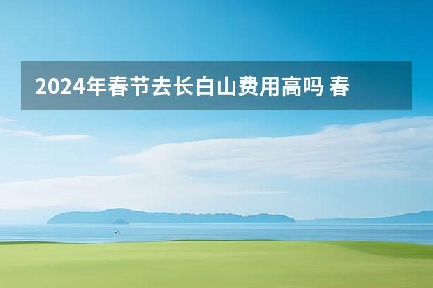 2024年春节去长白山费用高吗 春节去长白山旅游需要花费多少钱