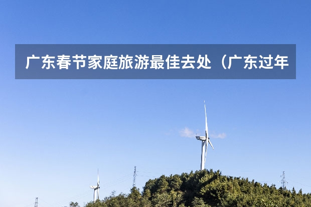 广东春节家庭旅游最佳去处（广东过年旅游攻略：春节期间广州、深圳必玩景点大揭秘）