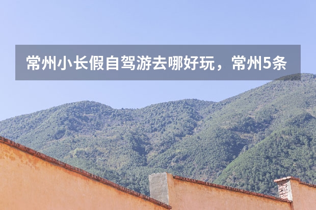常州小长假自驾游去哪好玩,常州5条自驾游路线攻略推荐,亲子自驾游好去处推荐(常州小长假自驾游去哪好玩,常州5条自驾游路线攻略推荐,亲子自驾游好去处推荐)