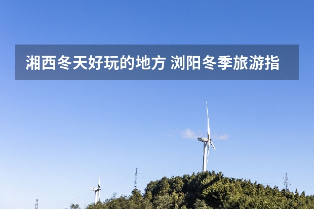 湘西冬天好玩的地方 浏阳冬季旅游指南浏阳冬季旅游指南路线