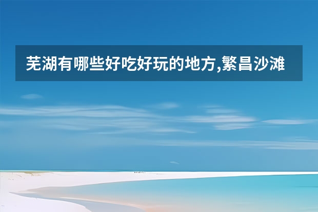 芜湖有哪些好吃好玩的地方,繁昌沙滩风景区门票多少