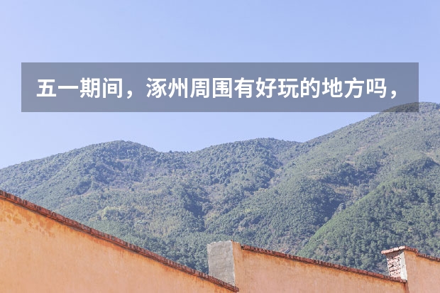 五一期间,涿州周围有好玩的地方吗,雄县周边旅游景点哪好玩