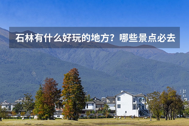 石林有什么好玩的地方?哪些景点必去?