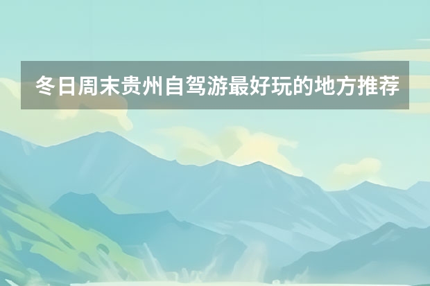 冬日周末贵州自驾游最好玩的地方推荐,贵州周边最适合带孩子游玩的好去处 贵州适合情侣旅游的地方,贵阳周边旅游景点适合情侣