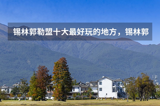 锡林郭勒盟十大最好玩的地方,锡林郭勒旅游攻略必玩的景点_锡林郭勒盟旅游景点_锡盟旅游景点都有哪些