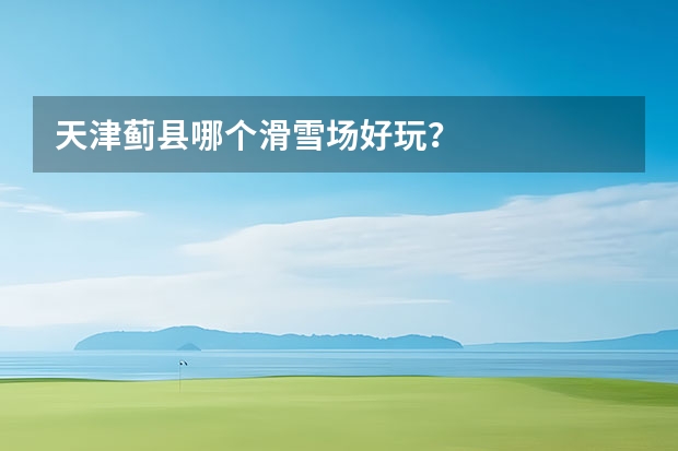 天津蓟县哪个滑雪场好玩？