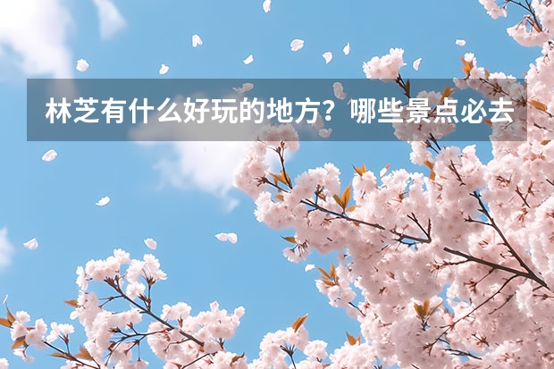 林芝有什么好玩的地方？哪些景点必去？