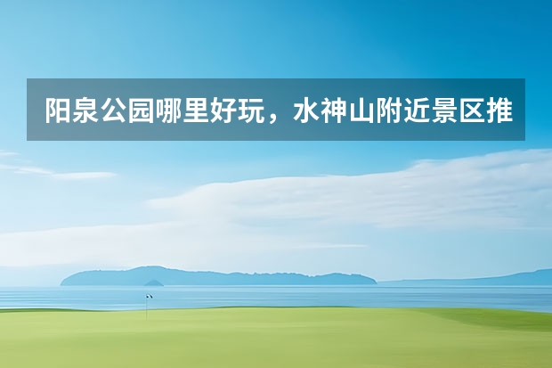 阳泉公园哪里好玩，水神山附近景区推荐地方