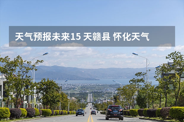 天气预报未来15 天赣县 怀化天气怀化天气预报15天准确一览表
