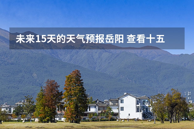 未来15天的天气预报岳阳 查看十五天之内的天气预报