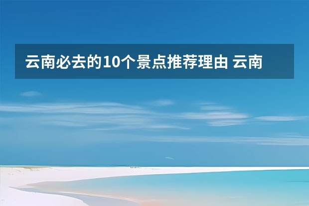 云南必去的10个景点推荐理由 云南旅游必去的景点