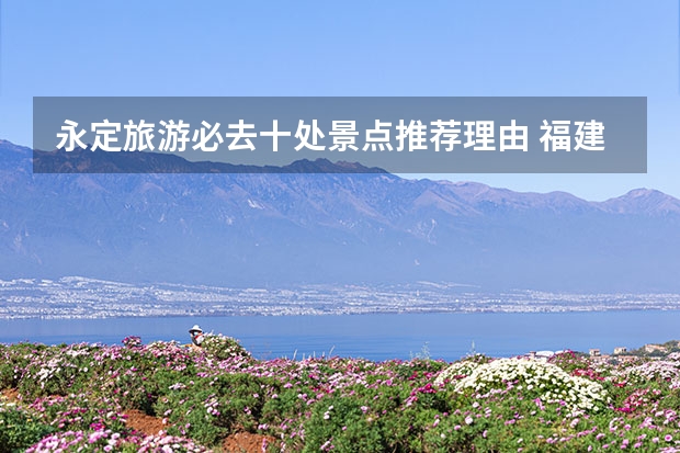 永定旅游必去十处景点推荐理由 福建旅游必去十大景点排名
