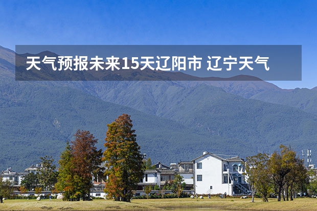 天气预报未来15天辽阳市 辽宁天气预报查询一周辽宁省一周的天气预报