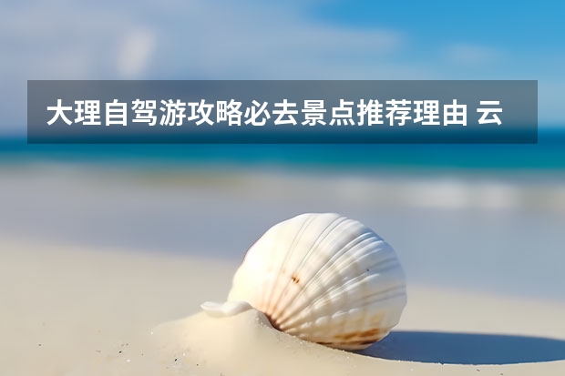 大理自驾游攻略必去景点推荐理由 云南大理自驾游介绍昆明大理自驾