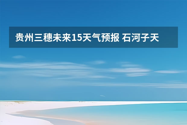 贵州三穗未来15天气预报 石河子天气预报15天准确率