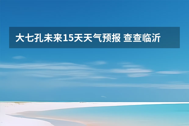 大七孔未来15天天气预报 查查临沂15天的天气预报
