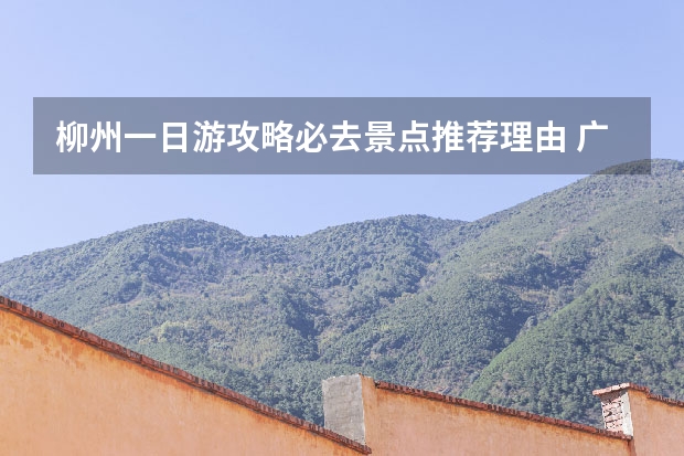 柳州一日游攻略必去景点推荐理由 广西柳州攻略广西柳州旅游攻略自由行攻略