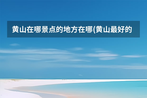 黄山在哪景点的地方在哪(黄山最好的景点在哪里) 黄山室内景点(黄山旅游景点)