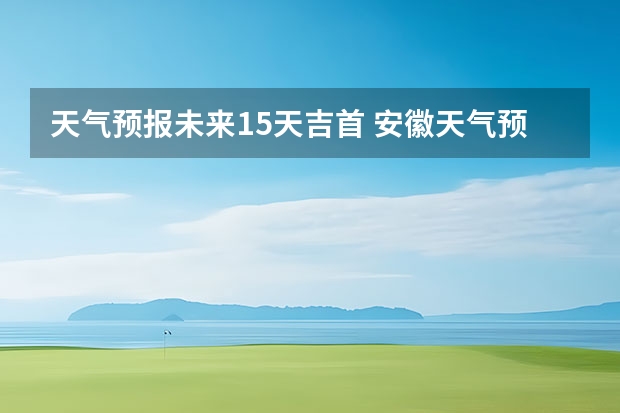 天气预报未来15天吉首 安徽天气预报一周安徽天气预报15天准确一览表