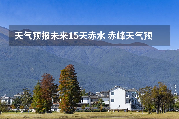 天气预报未来15天赤水 赤峰天气预警赤峰天气预报15天查询最新消息