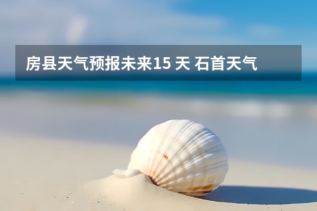 房县天气预报未来15 天 石首天气石首天气预报40天未来