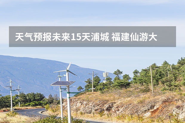 天气预报未来15天浦城 福建仙游大济未来cst天气预报未来7个月天气预报