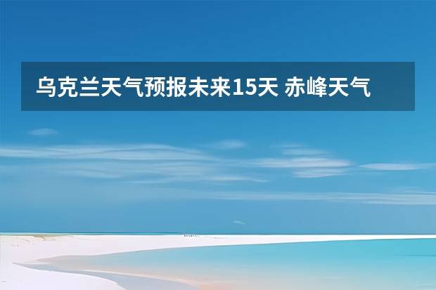 乌克兰天气预报未来15天 赤峰天气预警赤峰天气预报15天查询最新消息