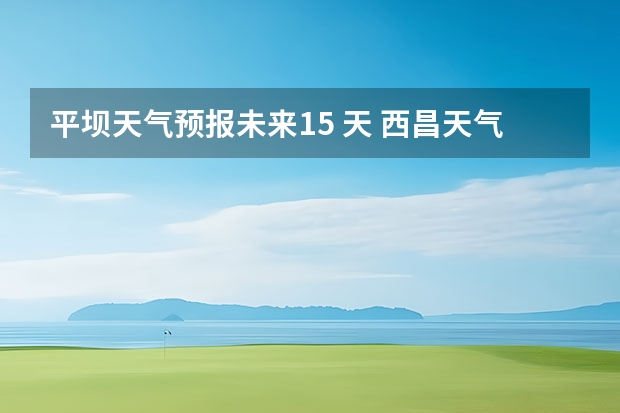 平坝天气预报未来15 天 西昌天气西昌天气预报15天查询百度泸沽湖
