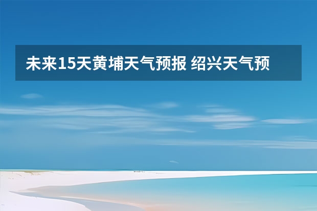 未来15天黄埔天气预报 绍兴天气预报15天查询