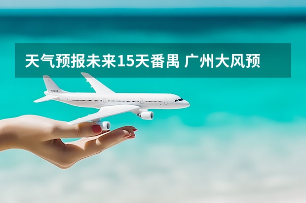 天气预报未来15天番禺 广州大风预警最新消息广州回南天天气情况