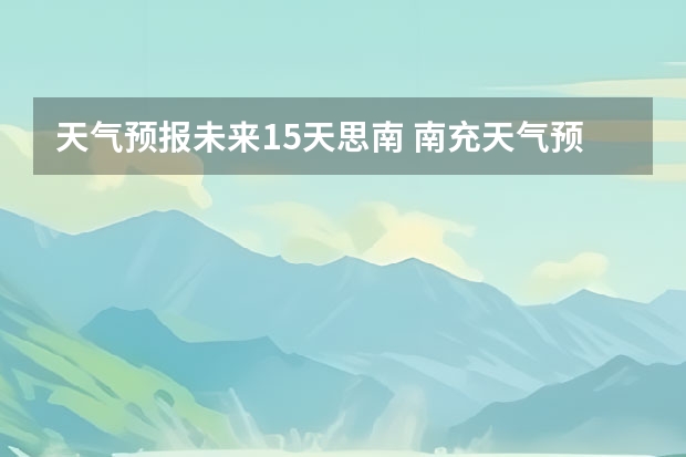 天气预报未来15天思南 南充天气预报15天