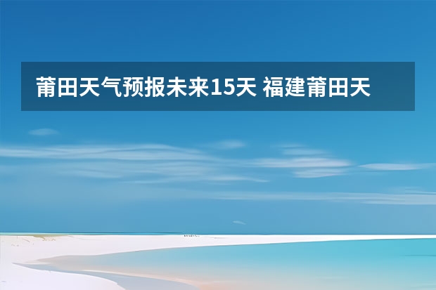 莆田天气预报未来15天 福建莆田天气怎样？