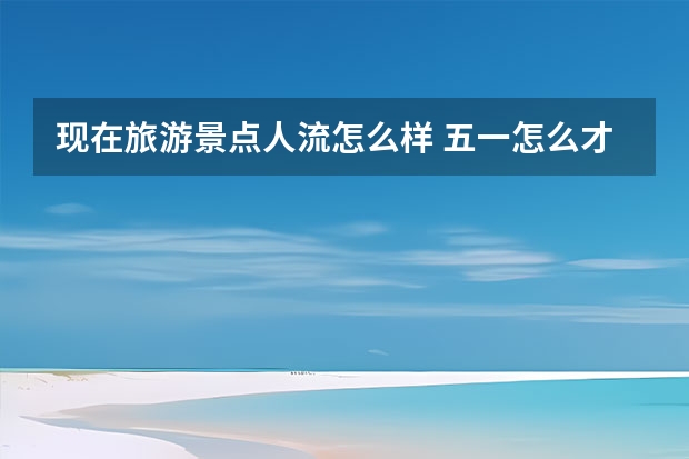 现在旅游景点人流怎么样 五一怎么才能出游不堵车又省心？