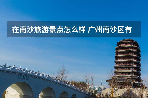 在南沙旅游景点怎么样 广州南沙区有好玩的旅游的地方应该在海边