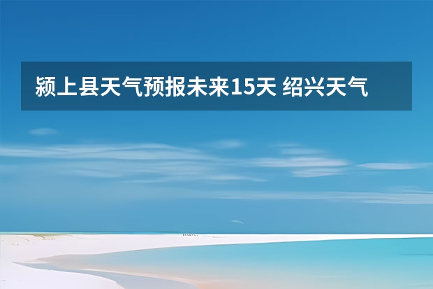 颍上县天气预报未来15天 绍兴天气预报15天查询