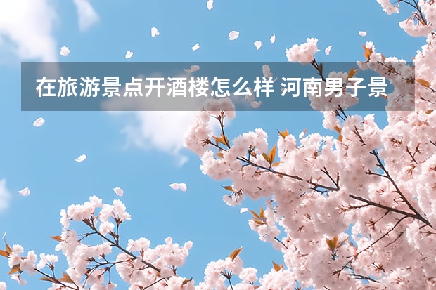 在旅游景点开酒楼怎么样 河南男子景区开10元管饱店被多家模仿,这样的饭店究竟靠什么盈利的?