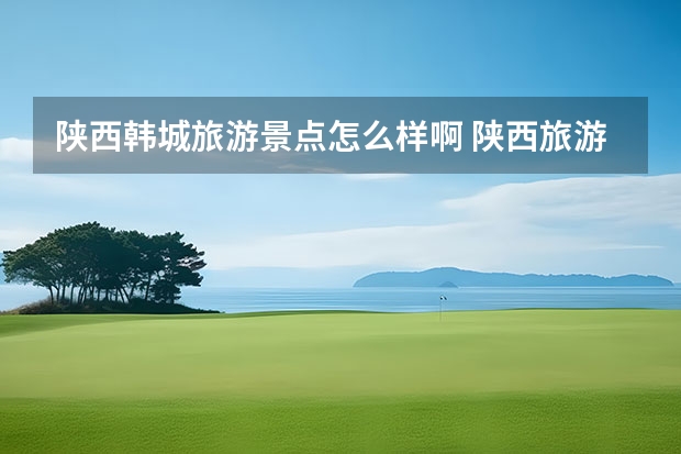 陕西韩城旅游景点怎么样啊 陕西旅游景点都有哪些