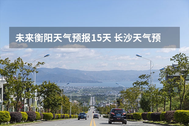 未来衡阳天气预报15天 长沙天气预报长沙天气预报15天查询百度