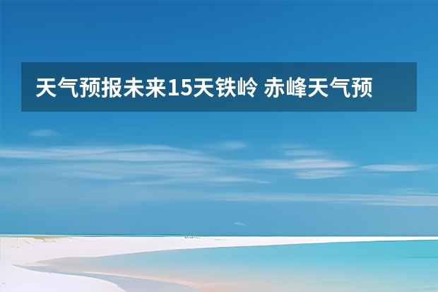天气预报未来15天铁岭 赤峰天气预警赤峰天气预报15天查询最新消息