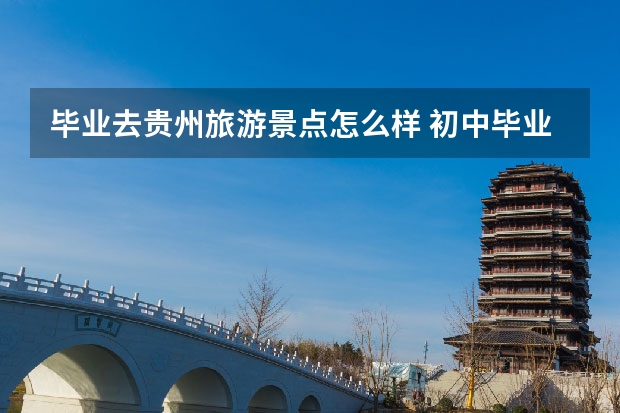 毕业去贵州旅游景点怎么样 初中毕业暑假去贵州旅游``