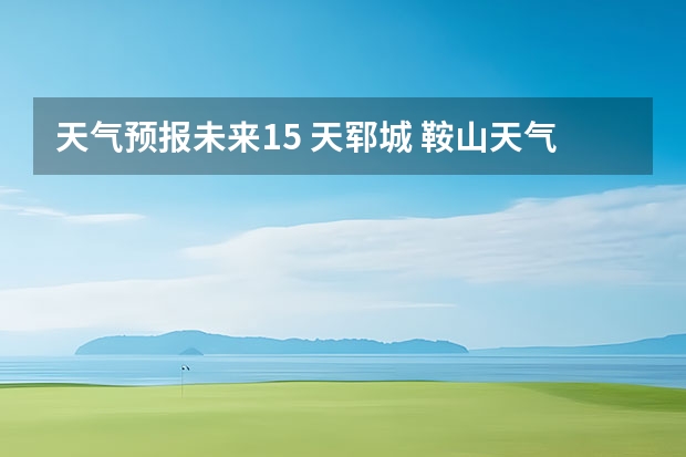 天气预报未来15 天郓城 鞍山天气2345鞍山天气预报15天查询最新消息及行程