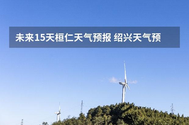 未来15天桓仁天气预报 绍兴天气预报15天查询