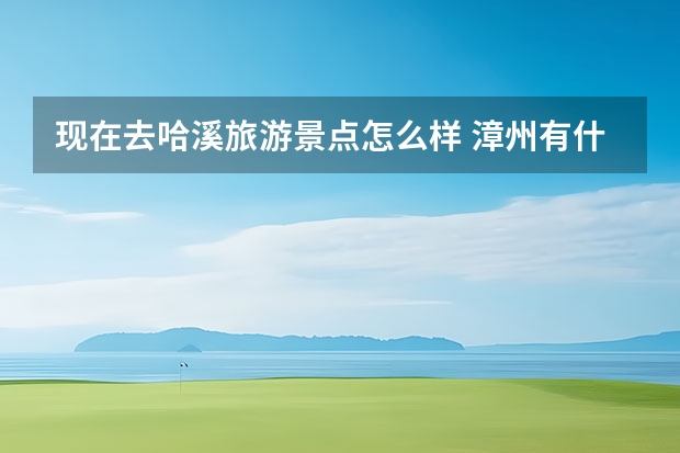 现在去哈溪旅游景点怎么样 漳州有什么好玩的地方?哪些景点必去?