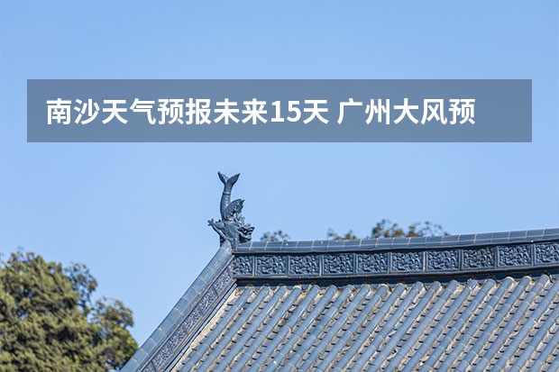 南沙天气预报未来15天 广州大风预警最新消息广州回南天天气情况