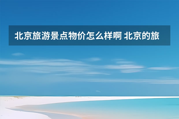北京旅游景点物价怎么样啊 北京的旅游景点门票贵吗