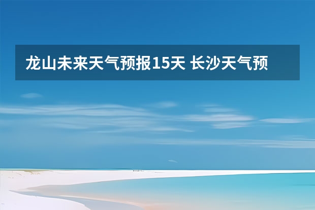 龙山未来天气预报15天 长沙天气预报长沙天气预报15天查询百度